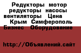 Редукторы, мотор-редукторы, насосы, вентиляторы › Цена ­ 123 - Крым, Симферополь Бизнес » Оборудование   